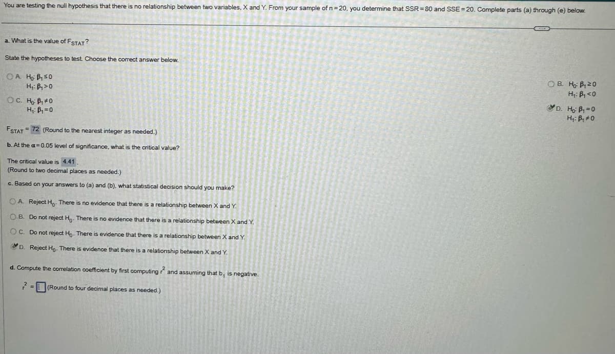 You are testing the null hypothesis that there is no relationship between two variables, X and Y. From your sample of n = 20, you determine that SSR 80 and SSE 20. Complete parts (a) through (e) below.
a. What is the value of FSTAT?
State the hypotheses to test. Choose the correct answer below.
OA H₂ B₁50
H₁ B₁>0
OC. H₂ B₁ = 0
H₁ B₁₁ =0
FSTAT 72 (Round to the nearest integer as needed.)
b. At the a=0.05 level of significance, what is the critical value?
The critical value is 4.41
(Round to two decimal places as needed.)
c. Based on your answers to (a) and (b). what statistical decision should you make?
OA. Reject Ho- There is no evidence that there is a relationship between X and Y.
OB. Do not reject Ho. There is no evidence that there is a relationship between X and Y.
OC. Do not reject Ho. There is evidence that there is a relationship between X and Y.
D. Reject Ho. There is evidence that there is a relationship between X and Y.
d. Compute the correlation coefficient by first computing ? and assuming that b, is negative.
2
(Round to four decimal places as needed.)
OB. Ho B₁20
H₁: B₁<0
D. Ho: B₁ =0
H₁: B₁ =0