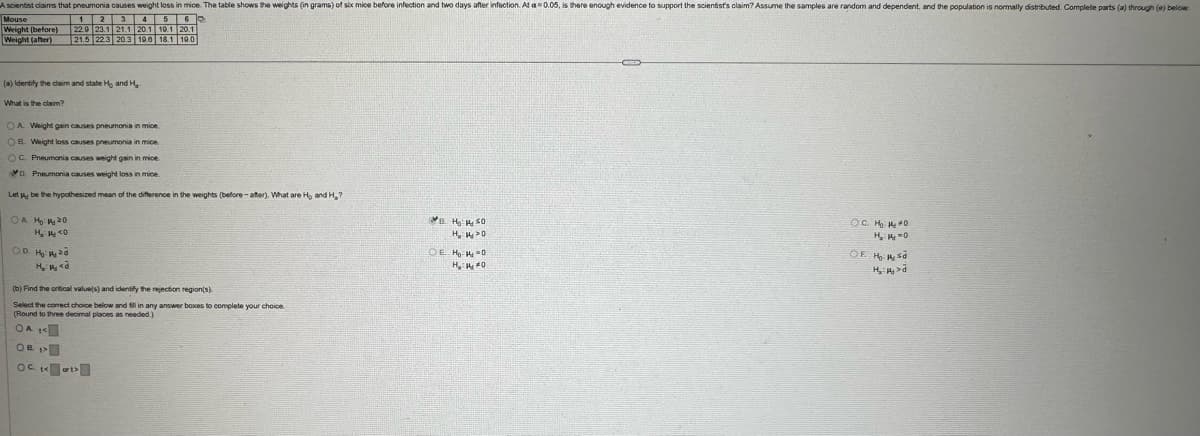 A scientist claims that pneumonia causes weight loss in mice. The table shows the weights (in grams) of six mice before infection and two days after infection. At a=0.05, is there enough evidence to support the scientist's claim? Assume the samples are random and dependent, and the population is normally distributed. Complete parts (a) through (e) below
во
Mouse
(before)
5
1
2
3 4
Weight (after)
22.9 23.1 21.1 20.1 10.1 20.1
21.5 22.3 20.3 19.0 18.1 19.0
Weight
(a) Identify the claim and state Ho and H
What is the claim?
OA. Weight gain causes pneumonia in mice.
OB. Weight loss causes pneumonia in mice.
OC. Pneumonia causes weight gain in mice
D. Pneumonia causes weight loss in mice.
Let be the hypothesized mean of the difference in the weights (before-after). What are H, and H.?
OA H₂ 20
На
(b) Find the critical value(s) and identify the rejection region(s).
Select the correct choice below and fill in any answer boxes to complete your choice.
(Round to three decimal places as needed.)
OB
B. H₂SO
H₂O
OE Ho: 14-0
H₂H₂O
○ C. H₂ 140
OF H₂ s