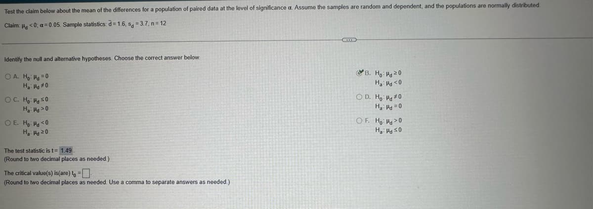 Test the claim below about the mean of the differences for a population of paired data at the level of significance a. Assume the samples are random and dependent, and the populations are normally distributed.
Claim: <0; a=0.05. Sample statistics: d= 1.6, s₁ = 3.7, n=12
Identify the null and alternative hypotheses. Choose the correct answer below.
OA. Ho Hd=0
Ha Ha #0
OC. Ho: ≤0
Ha Ha >0
O E. Ho Hd <0
Ha Hd 20
The test statistic is t=1.49
(Round to two decimal places as needed.)
The critical value(s) is (are) to =☐
(Round to two decimal places as needed. Use a comma to separate answers as needed.)
B. Ho Hd20
Ha Hd <0
OD. Ho Hd #0
Ha d=0
OF. Ho Hd>0