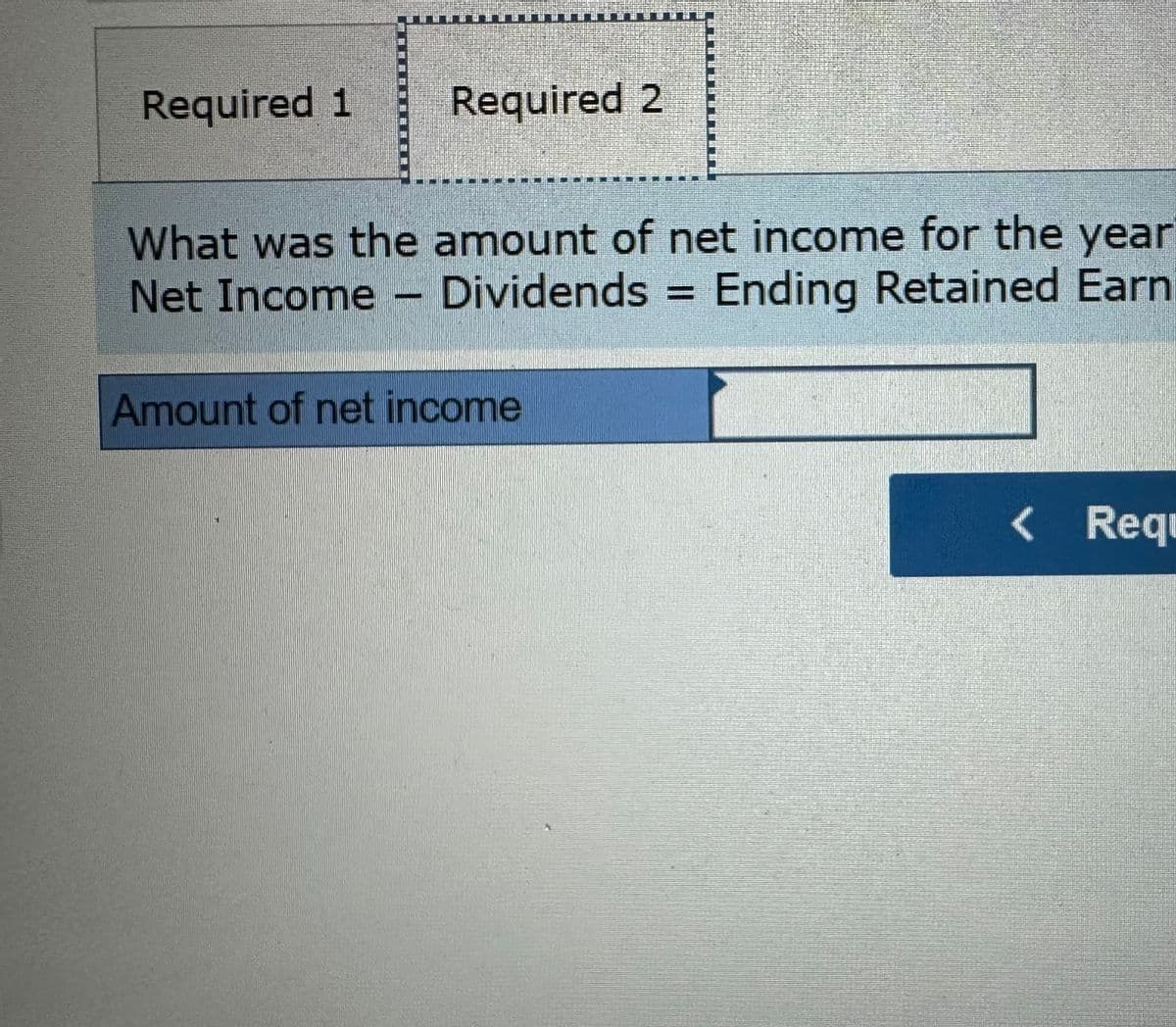 Required 1
Required 2
What was the amount of net income for the year
Dividends = Ending Retained Earn
Net Income
Amount of net income
< Req