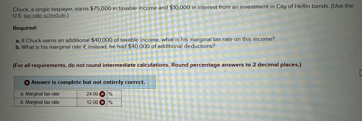 Chuck, a single taxpayer, earns $75,000 in taxable income and $10,000 in interest from an investment in City of Heflin bonds. (Use the
U.S. tax rate schedule.)
Required:
a. If Chuck earns an additional $40,000 of taxable income, what is his marginal tax rate on this income?
b. What is his marginal rate if, instead, he had $40,000 of additional deductions?
(For all requirements, do not round intermediate calculations. Round percentage answers to 2 decimal places.)
Answer is complete but not entirely correct.
a. Marginal tax rate
24.00 X%
b. Marginal tax rate
12.00 x%