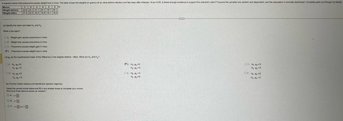 A scientist claims that pneumonia causes weight loss in mice. The table shows the weights (in grams) of six mice before infection and two days after infection. At a 0.05. is there enough evidence to support the scientist's claim? Assume the samples are random and dependent, and the population is normally distributed. Complete parts (a) through (e) below.
Mouse
Weight (before)
Weight (after)
1
2
3
4
6
22.9 23.1 21.1 20.1 10.1 20.1
21.5 22.3 20.3 10.6 18.1 10.0
(a) Identify the claim and state H, and H.-
What is the claim?
OA. Weight gain causes pneumonia in mice.
OB. Weight loss causes pneumonia in mice.
OC. Pneumonia causes weight gain in mice.
D. Pneumonia causes weight loss in mice.
Let μ be the hypothesized mean of the difference in the weights (before-after). What are Ho and H₂?
On ₂120
H₂: <0
OD. H
H₂:14<
(b) Find the critical value(s) and identify the rejection region(s).
Select the correct choice below and fill in any answer boxes to complete your choice.
(Round to three decimal places as needed.)
OA K
Oct
B. H₂SO
OC. H₂: 14 20
H₁₂ >0
OE H₂ =0
H₁₂ 14, 20
H₁₂14-0
OF. 16:1 sd
>