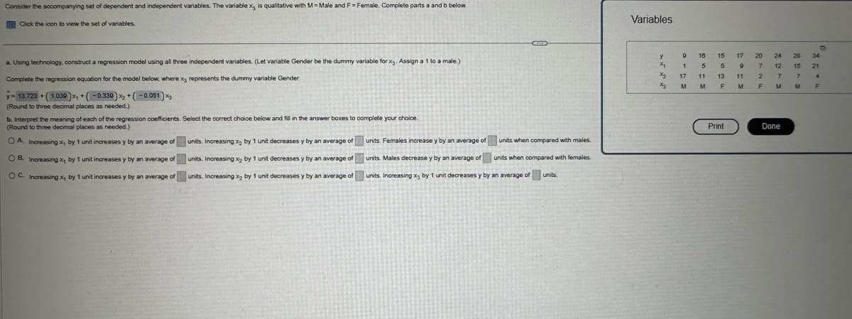 Consider the accompanying set of dependent and independent variables. The variable x, is qualitative with M=Male and F = Female. Complete parts a and b below.
Click the icon to view the set of variables.
Variables
a. Using technology, construct a regression model using all three independent variables. (Let variable Gender be the dummy variable for x3. Assign a 1 to a male.)
Complete the regression equation for the model below, where x3 represents the dummy variable Gender.
+
13.723 (1.039)x+(-0.339)x+(-0.051)x3
(Round to three decimal places as needed.)
b. Interpret the meaning of each of the regression coefficients. Select the correct choice below and fill in the answer boxes to complete your choice.
(Round to three decimal places as needed.)
OA. Increasing x by 1 unit increases y by an average of
OB. Increasing x by 1 unit increases y by an average of
OC. Increasing x, by 1 unit increases y by an average of
units. Increasing x₂ by 1 unit decreases y by an average of
units. Increasing x2 by 1 unit decreases y by an average of
units. Increasing x₂ by 1 unit decreases y by an average of
units. Females increase y by an average of
units when compared with males.
units. Males decrease y by an average of units when compared with females.
units. Increasing x by 1 unit decreases y by an average of units.
0
y
16
15
17
20
24 28 34
x
1
5
5
9
7
12 15 21
x2
17
11 13 11
2
7
7
4
M
M
F
M
F
M
F
Print
Done