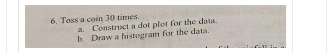 6. Toss a coin 30 times.
a. Construct a dot plot for the data.
b. Draw a histogram for the data.