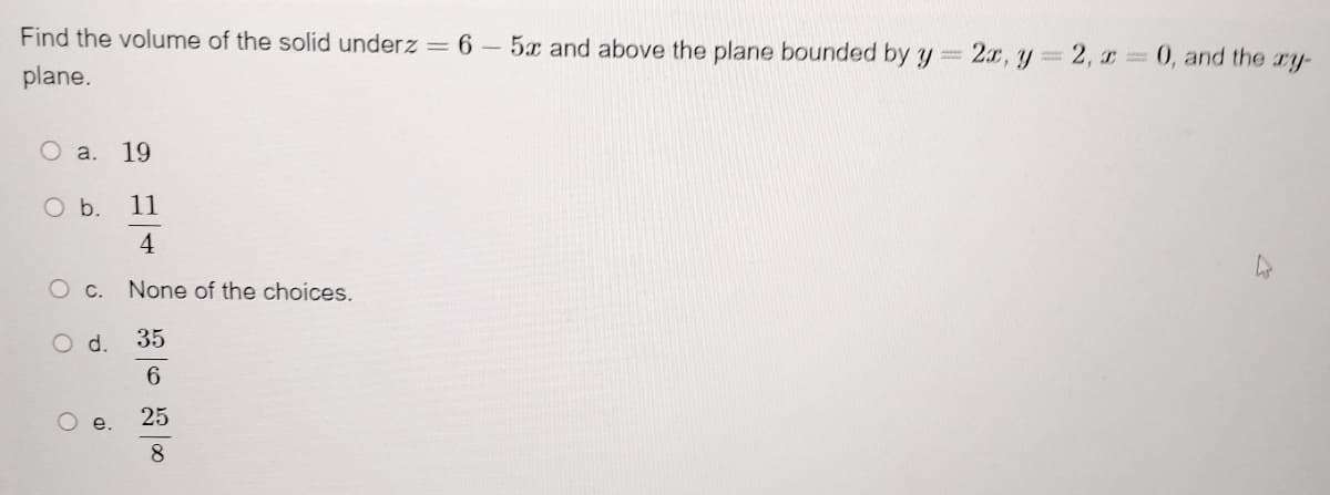 Find the volume of the solid underz = 6 -5x and above the plane bounded by y
plane.
O a. 19
O b.
11
4
O c. None of the choices.
O d.
35
6
O e.
25
8
2x, y = 2, x = 0, and the xy-