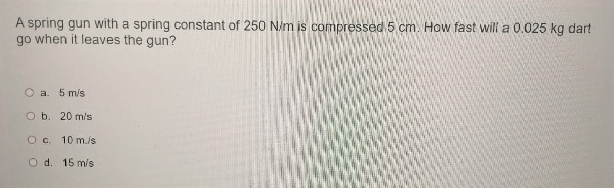 A spring gun with a spring constant of 250 N/m is compressed 5 cm. How fast will a 0.025 kg dart
go when it leaves the gun?
O a. 5 m/s
O b. 20 m/s
O c. 10 m./s
O d. 15 m/s