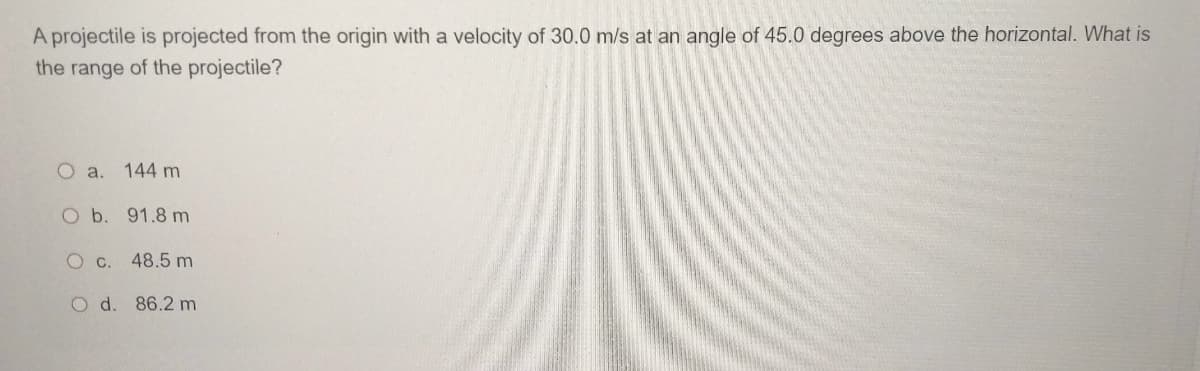 A projectile is projected from the origin with a velocity of 30.0 m/s at an angle of 45.0 degrees above the horizontal. What is
the range of the projectile?
O a. 144 m
O b. 91.8 m
O c. 48.5 m
O d. 86.2 m