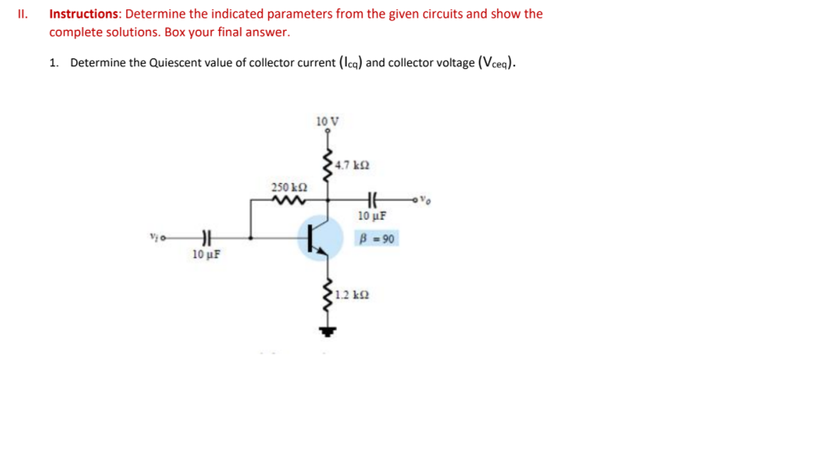 I.
Instructions: Determine the indicated parameters from the given circuits and show the
complete solutions. Box your final answer.
1. Determine the Quiescent value of collector current (Icq) and collector voltage (Vceq).
10 V
4.7 k2
250 k2
10 µF
B -90
10 µF
1.2 k2
