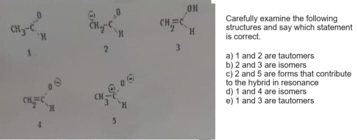 CH3-C
1
'H
H
2
CH
5
I
3
OH
H
Carefully examine the following
structures and say which statement
is correct.
a) 1 and 2 are tautomers
b) 2 and 3 are isomers
c) 2 and 5 are forms that contribute
to the hybrid in resonance
d) 1 and 4 are isomers
e) 1 and 3 are tautomers