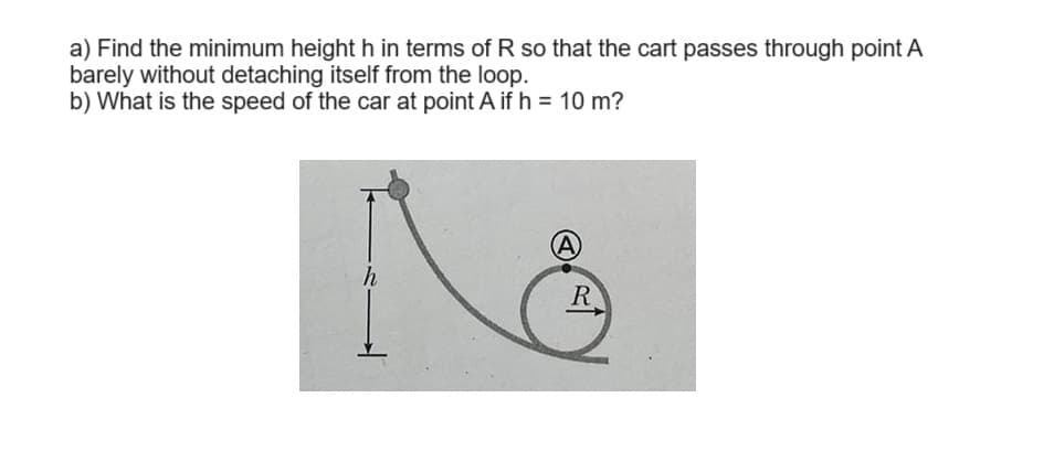 a) Find the minimum height h in terms of R so that the cart passes through point A
barely without detaching itself from the loop.
b) What is the speed of the car at point A if h = 10 m?
h
A
R