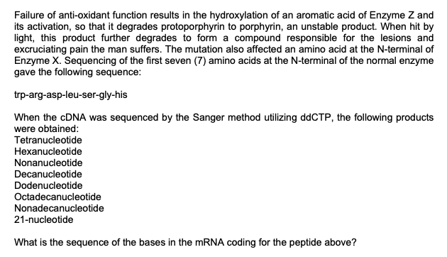 Failure of anti-oxidant function results in the hydroxylation of an aromatic acid of Enzyme Z and
its activation, so that it degrades protoporphyrin to porphyrin, an unstable product. When hit by
light, this product further degrades to form a compound responsible for the lesions and
excruciating pain the man suffers. The mutation also affected an amino acid at the N-terminal of
Enzyme X. Sequencing of the first seven (7) amino acids at the N-terminal of the normal enzyme
gave the following sequence:
trp-arg-asp-leu-ser-gly-his
When the cDNA was sequenced by the Sanger method utilizing ddCTP, the following products
were obtained:
Tetranucleotide
Hexanucleotide
Nonanucleotide
Decanucleotide
Dodenucleotide
Octadecanucleotide
Nonadecanucleotide
21-nucleotide
What is the sequence of the bases in the mRNA coding for the peptide above?