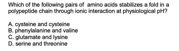 Which of the following pairs of amino acids stabilizes a fold in a
polypeptide chain through ionic interaction at physiological pH?
A. cysteine and cysteine
B. phenylalanine and valine
C. glutamate and lysine
D. serine and threonine
