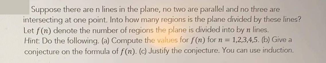 Suppose there are n lines in the plane, no two are parallel and no three are
intersecting at one point. Into how many regions is the plane divided by these lines?
Let f(n) denote the number of regions the plane is divided into by n lines.
Hint: Do the following. (a) Compute the values for f (n) for n =
conjecture on the formula of f (n). (c) Justify the conjecture. You can use induction.
1,2,3,4,5. (b) Give a
