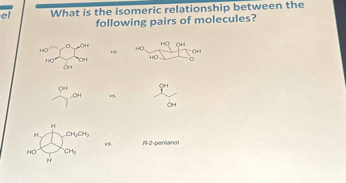 el
НО
What is the isomeric relationship between the
following pairs of molecules?
ОН
вон
НО
OH
OH
НО
Т.
ОН
ОН
Н.
"Dome
CH3
Н
CH₂CH3
VS.
VS.
VS.
НО
НО-
НО
ОН
ОН
ОН
R-2-pentanol
ОН