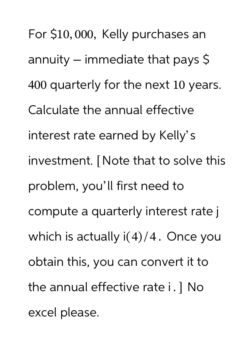 For $10,000, Kelly purchases an
annuity- immediate that pays $
400 quarterly for the next 10 years.
Calculate the annual effective
interest rate earned by Kelly's
investment. [Note that to solve this
problem, you'll first need to
compute a quarterly interest rate j
which is actually i(4)/4. Once you
obtain this, you can convert it to
the annual effective rate i.] No
excel please.