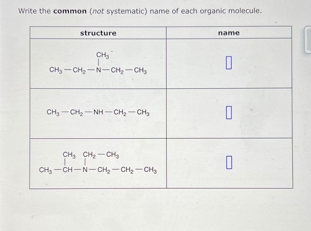 Write the common (not systematic) name of each organic molecule.
structure
CH3 CH₂ N-CH₂CH3
-
-
CH3
-
CH3 —CH2NH—CH,—CH3
CH3 CH₂ CH3
| T
CH3 CH-N-CH₂-CH₂-CH3
name
0
0
0