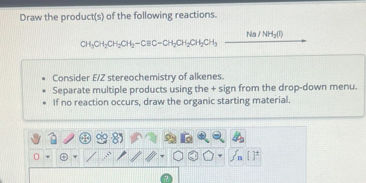 Draw the product(s) of the following reactions.
CH₂CH₂CH₂CH₂-CEC-CH₂CH₂CH₂CH₂
• Consider E/Z stereochemistry of alkenes.
Separate multiple products using the + sign from the drop-down menu.
If no reaction occurs, draw the organic starting material.
•
11**
?
40
Na/NH3(1)
1
Sn [F