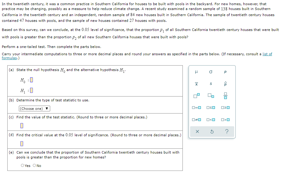In the twentieth century, it was a common practice in Southern California for houses to be built with pools in the backyard. For new homes, however, that
practice may be changing, possibly as a measure to help reduce climate change. A recent study examined a random sample of 138 houses built in Southern
California in the twentieth century and an independent, random sample of 84 new houses built in Southern California. The sample of twentieth century houses
contained 47 houses with pools, and the sample of new houses contained 27 houses with pools.
Based on this survey, can we conclude, at the 0.05 level of significance, that the proportion P, of all Southern California twentieth century houses that were built
with pools is greater than the proportion p, of all new Southern California houses that were built with pools?
Perform a one-tailed test. Then complete the parts below.
Carry your intermediate computations to three or more decimal places and round your answers as specified in the parts below. (If necessary, consult a list of
formulas.)
(a) State the null hypothesis H, and the alternative hypothesis H1.
H, :0
H :0
(b) Determine the type of test statistic to use.
(Choose one)
D=0
OSO
O20
(c) Find the value of the test statistic. (Round to three or more decimal places.)
O<O
?
(d) Find the critical value at the 0.05 level of significance. (Round to three or more decimal places.)
(e) Can we conclude that the proportion of Southern California twentieth century houses built with
pools is greater than the proportion for new homes?
O Yes ONo
