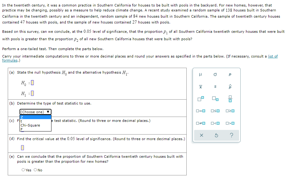In the twentieth century, it was a common practice in Southern California for houses to be built with pools in the backyard. For new homes, however, that
practice may be changing, possibly as a measure to help reduce climate change. A recent study examined a random sample of 138 houses built in Southern
California in the twentieth century and an independent, random sample of 84 new houses built in Southern California. The sample of twentieth century houses
contained 47 houses with pools, and the sample of new houses contained 27 houses with pools.
Based on this survey, can we conclude, at the 0.05 level of significance, that the proportion p, of all Southern California twentieth century houses that were built
with pools is greater than the proportion p, of all new Southern California houses that were built with pools?
Perform a one-tailed test. Then complete the parts below.
Carry your intermediate computations to three or more decimal places and round your answers as specified in the parts below. (If necessary, consult a list of
formulas.)
(a) State the null hypothesis H, and the alternative hypothesis H,.
H, :0
H, :0
믐
(b) Determine the type of test statistic to use.
Choose one)
O=0
OSO
(c) Ft
test statistic. (Round to three or more decimal places.)
O<O
Chi-Square
(d) Find the critical value at the 0.05 level of significance. (Round to three or more decimal places.)
(e) Can we conclude that the proportion of Southern California twentieth century houses built with
pools is greater than the proportion for new homes?
OYes ONo
