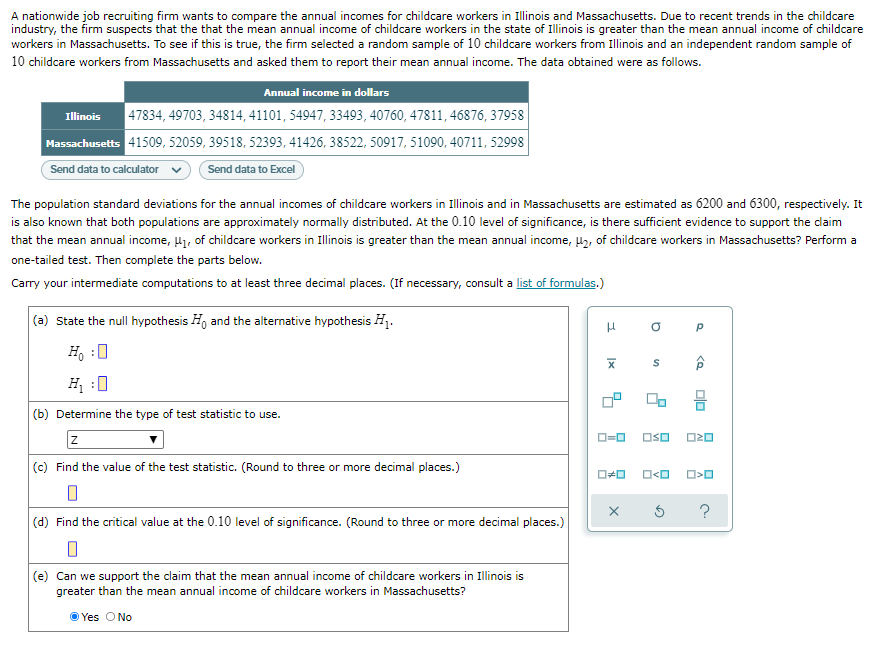 A nationwide job recruiting firm wants to compare the annual incomes for childcare workers in Illinois and Massachusetts. Due to recent trends in the childcare
industry, the firm suspects that the that the mean annual income of childcare workers in the state of Ilinois is greater than the mean annual income of childcare
workers in Massachusetts. To see if this is true, the firm selected a random sample of 10 childcare workers from Illinois and an independent random sample of
10 childcare workers from Massachusetts and asked them to report their mean annual income. The data obtained were as follows.
Annual income in dollars
47834, 49703, 34814, 41101, 54947, 33493, 40760, 47811, 46876, 37958
Massachusetts 41509, 52059, 39518, 52393, 41426, 38522, 50917, 51090, 40711, 52998
Send data to Excel
Illinois
Send data to calculator
The population standard deviations for the annual incomes of childcare workers in Illinois and in Massachusetts are estimated as 6200 and 6300, respectively. It
is also known that both populations are approximately normally distributed. At the 0.10 level of significance, is there sufficient evidence to support the daim
that the mean annual income, l1, of childcare workers in Illinois is greater than the mean annual income, Hz, of childcare workers in Massachusetts? Perform a
one-tailed test. Then complete the parts below.
Carry your intermediate computations to at least three decimal places. (If necessary, consult a list of formulas.)
(a) State the null hypothesis H, and the alternative hypothesis H1.
H, :0
H :0
(b) Determine the type of test statistic to use.
O=0
OSO
(c) Find the value of the test statistic. (Round to three or more decimal places.)
O<O
?
(d) Find the critical value at the 0.10 level of significance. (Round to three or more decimal places.)
(e) Can we support the claim that the mean annual income of childcare workers in Illinois is
greater than the mean annual income of childcare workers in Massachusetts?
O Yes O No

