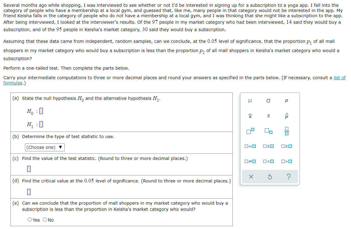Several months ago while shopping, I was interviewed to see whether or not I'd be interested in signing up for a subscription to a yoga app. I fall into the
category of people who have a membership at a local gym, and guessed that, like me, many people in that category would not be interested in the app. My
friend Keisha falls in the category of people who do not have a membership at a local gym, and I was thinking that she might like a subscription to the app.
After being interviewed, I looked at the interviewer's results. Of the 97 people in my market category who had been interviewed, 14 said they would buy a
subscription, and of the 95 people in Keisha's market category, 30 said they would buy a subscription.
Assuming that these data came from independent, random samples, can we conclude, at the 0.05 level of significance, that the proportion p, of all mall
shoppers in my market category who would buy a subscription is less than the proportion p, of all mall shoppers in Keisha's market category who would a
subscription?
Perform a one-tailed test. Then complete the parts below.
Carry your intermediate computations to three or more decimal places and round your answers as specified in the parts below. (If necessary, consult a list of
formulas.)
(a) State the null hypothesis H, and the alternative hypothesis H,.
H, :U
H :U
(b) Determine the type of test statistic to use.
Choose one)
O=0
OSO
(c) Find the value of the test statistic. (Round to three or more decimal places.)
(d) Find the critical value at the 0.05 level of significance. (Round to three or more decimal places.)
(e) Can we conclude that the proportion of mall shoppers in my market category who would buy a
subscription is less than the proportion in Keisha's market category who would?
O Yes ONo
olo
to
