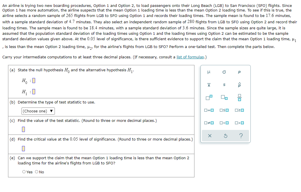 An airline is trying two new boarding procedures, Option 1 and Option 2, to load passengers onto their Long Beach (LGB) to San Francisco (SFO) flights. Since
Option 1 has more automation, the airline suspects that the mean Option 1 loading time is less than the mean Option 2 loading time. To see if this is true, the
airline selects a random sample of 265 flights from LGB to SFO using Option 1 and records their loading times. The sample mean is found to be 17.6 minutes,
with a sample standard deviation of 4.7 minutes. They also select an independent random sample of 280 flights from LGB to SFO using Option 2 and record their
loading times. The sample mean is found to be 18.4 minutes, with a sample standard deviation of 3.6 minutes. Since the sample sizes are quite large, it is
assumed that the population standard deviation of the loading times using Option 1 and the loading times using Option 2 can be estimated to be the sample
standard deviation values given above. At the 0.05 level of significance, is there sufficient evidence to support the claim that the mean Option 1 loading time, u,
, is less than the mean Option 2 loading time, µ, for the airline's flights from LGB to SFO? Perform a one-tailed test. Then complete the parts below.
Carry your intermediate computations to at least three decimal places. (If necessary, consult a list of formulas.)
(a) State the null hypothesis H, and the alternative hypothesis H,.
Ho :0
H, :0
(b) Determine the type of test statistic to use.
(Choose one) ▼
D=0
O20
(c) Find the value of the test statistic. (Round to three or more decimal places.)
O<O
(d) Find the critical value at the 0.05 level of significance. (Round to three or more decimal places.)
(e) Can we support the claim that the mean Option 1 loading time is less than the mean Option 2
loading time for the airline's flights from LGB to SFO?
O Yes ONo
