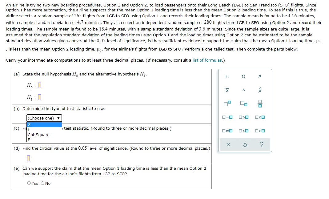 An airline is trying two new boarding procedures, Option 1 and Option 2, to load passengers onto their Long Beach (LGB) to San Francisco (SFO) flights. Since
Option
has more automation, the airline suspects that the mean Option 1 loading time is less than the mean Option 2 loading time. To see if this is true, the
airline selects a random sample of 265 flights from LGB to SFO using Option 1 and records their loading times. The sample mean is found to be 17.6 minutes,
with a sample standard deviation of 4.7 minutes. They also select an independent random sample of 280 flights from LGB to SFO using Option 2 and record their
loading times. The sample mean is found to be 18.4 minutes, with a sample standard deviation of 3.6 minutes. Since the sample sizes are quite large, it is
assumed that the population standard deviation of the loading times using Option 1 and the loading times using Option 2 can be estimated to be the sample
standard deviation values given above. At the 0.05 level of significance, is there sufficient evidence to support the claim that the mean Option 1 loading time, µ,
, is less than the mean Option 2 loading time, u, for the airline's flights from LGB to SFO? Perform a one-tailed test. Then complete the parts below.
Carry your intermediate computations to at least three decimal places. (If necessary, consult a list of formulas.)
(a) State the null hypothesis H, and the alternative hypothesis H,.
p
H, :0
H, :0
(b) Determine the type of test statistic to use.
(Choose one)
D=0
OSO
(c) Fir
test statistic. (Round to three or more decimal places.)
O<O
Chi-Square
(d) Find the critical value at the 0.05 level of significance. (Round to three or more decimal places.)
(e) Can we support the claim that the mean Option 1 loading time is less than the mean Option 2
loading time for the airline's flights from LGB to SFO?
O Yes O No
