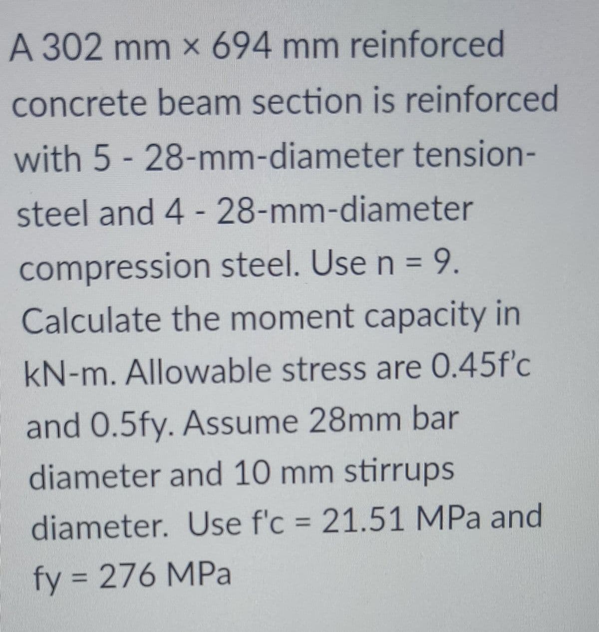 A 302 mm × 694 mm reinforced
concrete beam section is reinforced
with 5 - 28-mm-diameter tension-
steel and 4 -28-mm-diameter
compression steel. Use n = 9.
Calculate the moment capacity in
kN-m. Allowable stress are 0.45f'c
and 0.5fy. Assume 28mm bar
diameter and 10 mm stirrups
diameter. Use f'c = 21.51 MPa and
%3D
fy = 276 MPa
