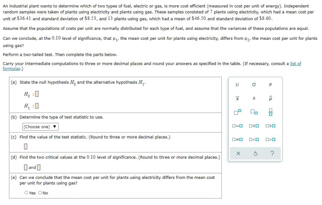 An industrial plant wants to determine which of two types of fuel, electric or gas, is more cost efficient (measured in cost per unit of energy). Independent
random samples were taken of plants using electricity and plants using gas. These samples consisted of 7 plants using electricity, which had a mean cost per
unit of $36.41 and standard deviation of $8.53, and 13 plants using gas, which had a mean of $46.50 and standard deviation of $8.60.
Assume that the populations of costs per unit are normally distributed for each type of fuel, and assume that the variances of these populations are equal.
Can we conclude, at the 0.10 level of significance, that u, the mean cost per unit for plants using electricity, differs from H,, the mean cost per unit for plants
using gas?
Perform a two-tailed test. Then complete the parts below.
Carry your intermediate computations to three or more decimal places and round your answers as specified in the table. (If necessary, consult a list of
formulas.)
(a) State the null hypothesis H and the alternative hypothesis H,.
Ho :0
H, :0
(b) Determine the type of test statistic to use.
(Choose one)
D=0
OSO
O20
(c) Find the value of the test statistic. (Round to three or more decimal places.)
O<O
(d) Find the two critical values at the 0.10 level of significance. (Round to three or more decimal places.)
O andI
(e) Can we conclude that the mean cost per unit for plants using electricity differs from the mean cost
per unit for plants using gas?
O Yes ONo
