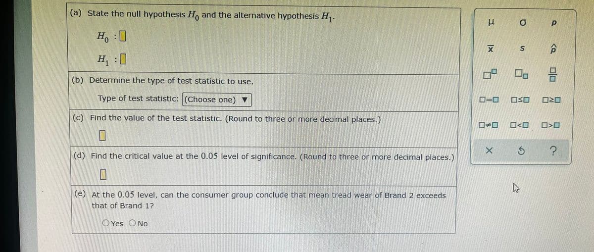 (a) State the null hypothesis H, and the alternative hypothesis H,.
H :0
H, :0
(b) Determine the type of test statistic to use.
Type of test statistic: (Choose one) ▼
D=D
OSO
(c) Find the value of the test statistic. (Round to three or more decimal places.)
?
(d) Find the critical value at the 0.05 level of significance. (Round to three or more decimal places.)
(e) At the 0.05 level, can the consumer group conclude that mean tread wear of Brand 2 exceeds
that of Brand 1?
OYes ONo
