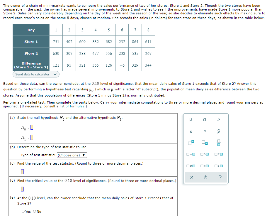 The owner of a chain of mini-markets wants to compare the sales performance of two of her stores, Store 1 and Store 2. Though the two stores have been
comparable in the past, the owner has made several improvements to Store 1 and wishes to see if the improvements have made Store 1 more popular than
Store 2. Sales can vary considerably depending on the day of the week and the season of the year, so she decides to eliminate such effects by making sure to
record each store's sales on the same 8 days, chosen at random. She records the sales (in dollars) for each store on these days, as shown in the table below.
Day
1
3
4
5
6
7
8
Store 1
751
402
609
832
682
232
864
611
Store 2
630
307
288
477
556
238
535
267
Difference
121
95
321
355
126
-6
329
344
(Store 1- Store 2)
Send data to calculator v
Based on these data, can the owner conclude, at the 0.10 level of significance, that the mean daily sales of Store 1 exceeds that of Store 2? Answer this
question by performing a hypothesis test regarding u, (which is u with a letter "d" subscript), the population mean daily sales difference between the two
stores. Assume that this population of differences (Store 1 minus Store 2) is normally distributed.
Perform a one-tailed test. Then complete the parts below. Carry your intermediate computations to three or more decimal places and round your answers as
specified. (If necessary, consult a list of formulas.)
(a) State the null hypothesis H, and the alternative hypothesis H,.
H, :0
H :0
(b) Determine the type of test statistic to use.
Type of test statistic: (Choose one)
OSO
O20
D=0
(c) Find the value of the test statistic. (Round to three or more decimal places.)
O<O
?
(d) Find the critical value at the 0.10 level of significance. (Round to three or more decimal places.)
(e) At the 0.10 level, can the owner conclude that the mean daily sales of Store 1 exceeds that of
Store 2?
O Yes ONo
2.
