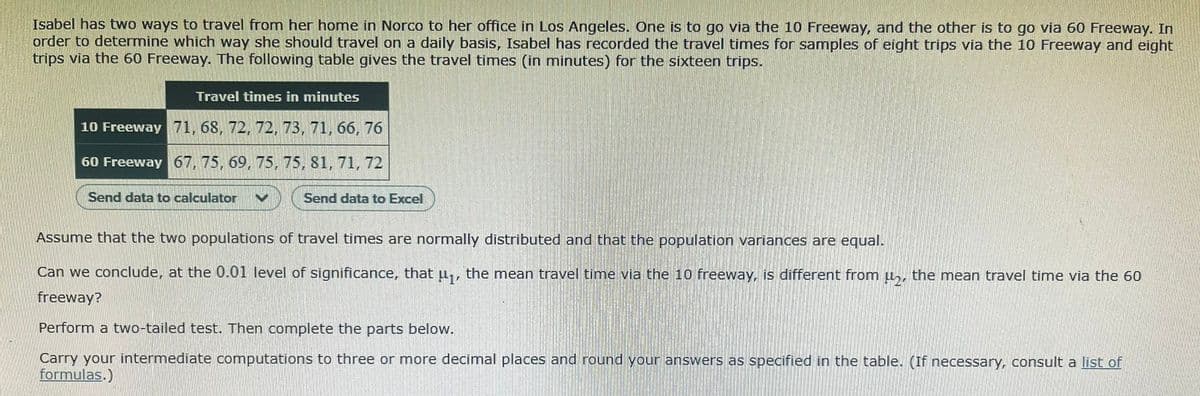 Isabel has two ways to travel from her home in Norco to her office in Los Angeles. One is to go via the 10 Freeway, and the other is to go via 60 Freeway. In
order to determine which way she should travel on a daily basis, Isabel has recorded the travel times for samples of eight trips via the 10 Freeway and eight
trips via the 60 Freeway. The following table gives the travel timnes (in minutes) for the sixteen trips.
Travel times in minutes
10 Freeway 71, 68, 72, 72, 73, 71, 66, 76
60 Freeway 67, 75, 69, 75, 75, 81, 71, 72
Send data to calculator
Send data to Excel
Assume that the two populations of travel times are normally distributed and that the population variances are equal.
Can we conclude, at the 0.01 level of significance, that u,, the mean travel time via the 10 freeway, is different from u,, the mean travel time via the 60
freeway?
Perform a two-tailed test. Then complete the parts below.
Carry your intermediate computations to three or more decimal places and round your answers as specified in the table. (If necessary, consult a list of
formulas.)
