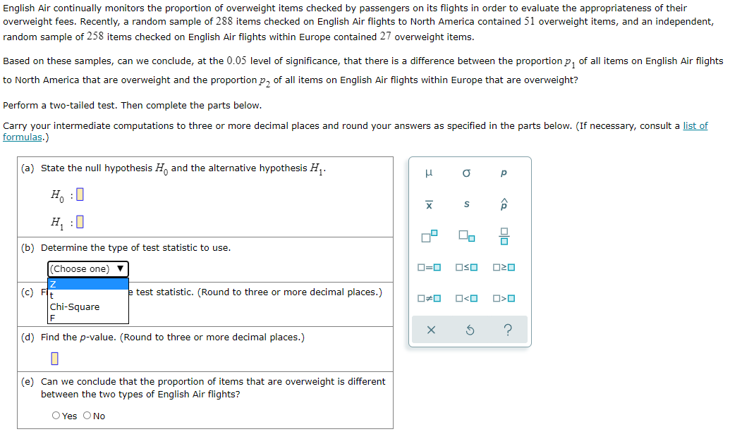 English Air continually monitors the proportion of overweight items checked by passengers on its flights in order to evaluate the appropriateness of their
overweight fees. Recently, a random sample of 288 items checked on English Air flights to North America contained 51 overweight items, and an independent,
random sample of 258 items checked on English Air flights within Europe contained 27 overweight items.
Based on these samples, can we conclude, at the 0.05 level of significance, that there is a difference between the proportion p, of all items on English Air flights
to North America that are overweight and the proportion p, of all items on English Air flights within Europe that are overweight?
Perform a two-tailed test. Then complete the parts below.
Carry your intermediate computations to three or more decimal places and round your answers as specified in the parts below. (If necessary, consult a list of
formulas.)
(a) State the null hypothesis H, and the alternative hypothesis H,.
H. :0
H, :0
(b) Determine the type of test statistic to use.
(Choose one) v
D=0
OSO
(c)
e test statistic. (Round to three or more decimal places.)
O<O
Chi-Square
(d) Find the p-value. (Round to three or more decimal places.)
(e) Can we conclude that the proportion of items that are overweight is different
between the two types of English Air flights?
O Yes ONo
olo
