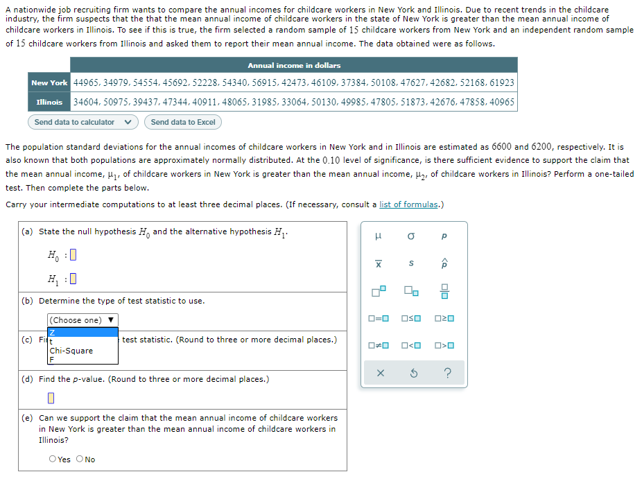 A nationwide job recruiting firm wants to compare the annual incomes for childcare workers in New York and Illinois. Due to recent trends in the childcare
industry, the firm suspects that the that the mean annual income of childcare workers in the state of New York is greater than the mean annual income of
childcare workers in Illinois. To see if this is true, the firm selected a random sample of 15 childcare workers from New York and an independent random sample
of 15 childcare workers from Illinois and asked them to report their mean annual income. The data obtained were as follows.
Annual income in dollars
New York 44965. 34979. 54554, 45692. 52228, 54340, 56915, 42473, 46109. 37384. 50108. 47627. 42682, 52168, 61923
Illinois 34604, 50975, 39437, 47344, 40911, 48065, 31985, 33064, 50130, 49985, 47805, 51873, 42676, 47858, 40965
Send data to calculator
Send data to Excel
The population standard deviations for the annual incomes of childcare workers in New York and in Illinois are estimated as 6600 and 6200, respectively. It is
also known that both populations are approximately normally distributed. At the 0.10 level
significance, is there sufficient evidence to support the claim that
the mean annual income, H1, of childcare workers in New York is greater than the mean annual income, H,, of childcare workers in Illinois? Perform a one-tailed
test. Then complete the parts below.
Carry your intermediate computations to at least three decimal places. (If necessary, consult a list of formulas.)
(a) State the null hypothesis H, and the alternative hypothesis H.
H, :0
H :0
믐
(b) Determine the type of test statistic to use.
(Choose one)
D=0
OSO
O20
(c) Fit
test statistic. (Round to three or more decimal places.)
O<O
Chi-Square
(d) Find the p-value. (Round to three or more decimal places.)
(e) Can we support the claim that the mean annual income of childcare workers
in New York is greater than the mean annual income of childcare workers in
Illinois?
O Yes
No
olo
