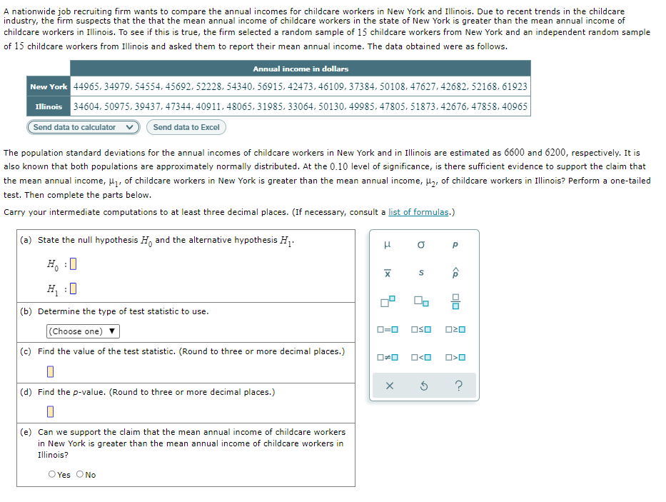 A nationwide job recruiting firm wants to compare the annual incomes for childcare workers in New York and Illinois. Due to recent trends in the childcare
industry, the firm suspects that the that the mean annual income of childcare workers in the state of New York is greater than the mean annual income of
childcare workers in Illinois. To see if this is true, the firm selected a random sample of 15 childcare workers from New York and an independent random sample
of 15 childcare workers from Illinois and asked them to report their mean annual income. The data obtained were as follows.
Annual income in dollars
New York 44965, 34979. 54554, 45692. 52228, 54340, 56915, 42473, 46109. 37384, 50108, 47627, 42682, 52168, 61923
Illinois 34604. 50975, 39437, 47344, 40911, 48065, 31985, 33064, 50130. 49985, 47805, 51873, 42676. 47858, 40965|
Send data to calculator
Send data to Excel
The population standard deviations for the annual incomes of childcare workers in New York and in Illinois are estimated as 6600 and 6200, respectively. It is
also known that both populations are approximately normally distributed. At the 0.10 level of significance, is there sufficient evidence to support the claim that
the mean annual income, 4, of childcare workers in New York is greater than the mean annual income, µ2, of childcare workers in Illinois? Perform a one-tailed
test. Then complete the parts below.
Carry your intermediate computations to at least three decimal places. (If necessary, consult a list of formulas.)
(a) State the null hypothesis H, and the alternative hypothesis H,.
H, :0
H :0
(b) Determine the type of test statistic to use.
(Choose one)
O=0
OSO
(c) Find the value of the test statistic. (Round to three or more decimal places.)
O<O
(d) Find the p-value. (Round to three or more decimal places.)
(e) Can we support the claim that the mean annual income of childcare workers
in New York is greater than the mean annual income of childcare workers in
Illinois?
O Yes ONo
olo
