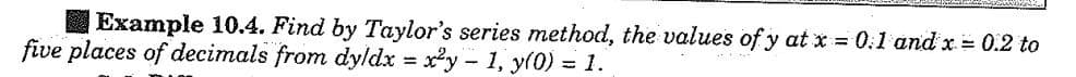 Example 10.4. Find by Taylor's series method, the values of y at x = 0.1 and x = 0.2 to
five places of decimals from dyldx = x²y - 1, y(0) = 1.