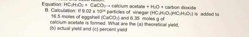 Equation: HC2H3O2 + CaCO3 calcium acetate + H20 + carbon dioxide
B. Calculation: If 9.02 x 1024 particles of vinegar (HC2H3O2)HC2H3O2) is added to
16.5 moles of eggshell (CaCOs) and 6.35 moles g of
calcium acetate is formed. What are the (a) theoretical yield,
(b) actual yield and (c) percent yield
