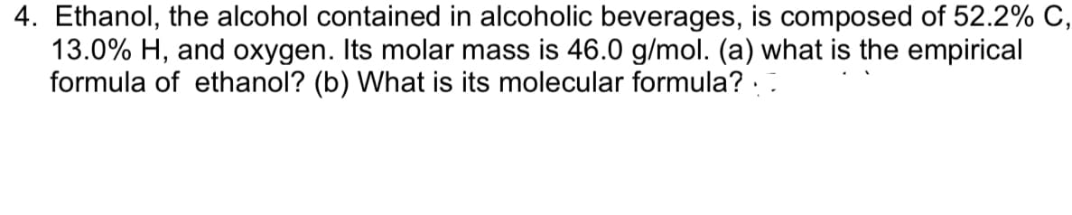 4. Ethanol, the alcohol contained in alcoholic beverages, is composed of 52.2% C,
13.0% H, and oxygen. Its molar mass is 46.0 g/mol. (a) what is the empirical
formula of ethanol? (b) What is its molecular formula? ::
