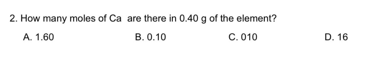 2. How many moles of Ca are there in 0.40 g of the element?
А. 1.60
В. О.10
С. 010
D. 16
