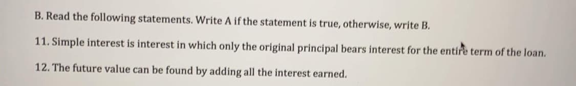 B. Read the following statements. Write A if the statement is true, otherwise, write B.
11. Simple interest is interest in which only the original principal bears interest for the entire term of the loan.
12. The future value can be found by adding all the interest earned.
