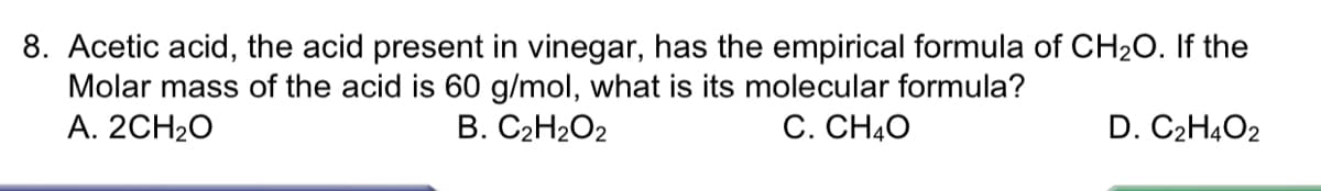 8. Acetic acid, the acid present in vinegar, has the empirical formula of CH20. If the
Molar mass of the acid is 60 g/mol, what is its molecular formula?
А. 2CH20
В. С2Н2О2
С. СН40
D. C2H4O2
