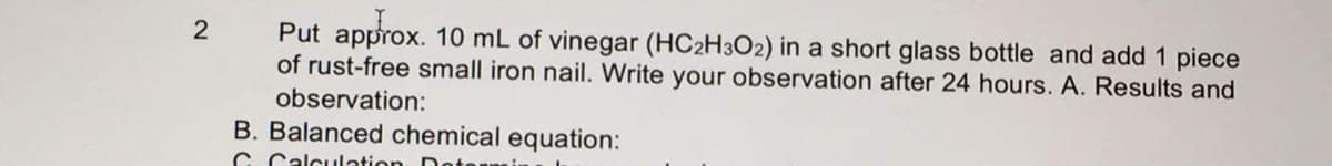 Put approx. 10 mL of vinegar (HC2H3O2) in a short glass bottle and add 1 piece
of rust-free small iron nail. Write your observation after 24 hours. A. Results and
observation:
2
B. Balanced chemical equation:
C Calculation Do
