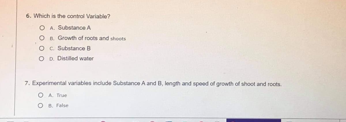 6. Which is the control Variable?
O A. Substance A
O B. Growth of roots and shoots
O C. Substance B
O D. Distilled water
7. Experimental variables include Substance A and B, length and speed of growth of shoot and roots.
O A. True
O B. False
