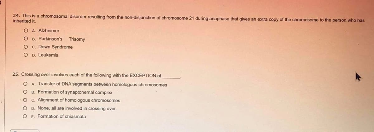 24. This is a chromosomal disorder resulting from the non-disjunction of chromosome 21 during anaphase that gives an extra copy of the chromosome to the person who has
inherited it.
O A. Alzheimer
B. Parkinson's
Trisomy
O c. Down Syndrome
O D. Leukemia
25. Crossing over involves each of the following with the EXCEPTION of
O A. Transfer of DNA segments between homologous chromosomes
B. Formation of synaptonemal complex
C. Alignment of homologous chromosomes
O D. None, all are involved in crossing over
OE. Formation of chiasmata
O o o o O
