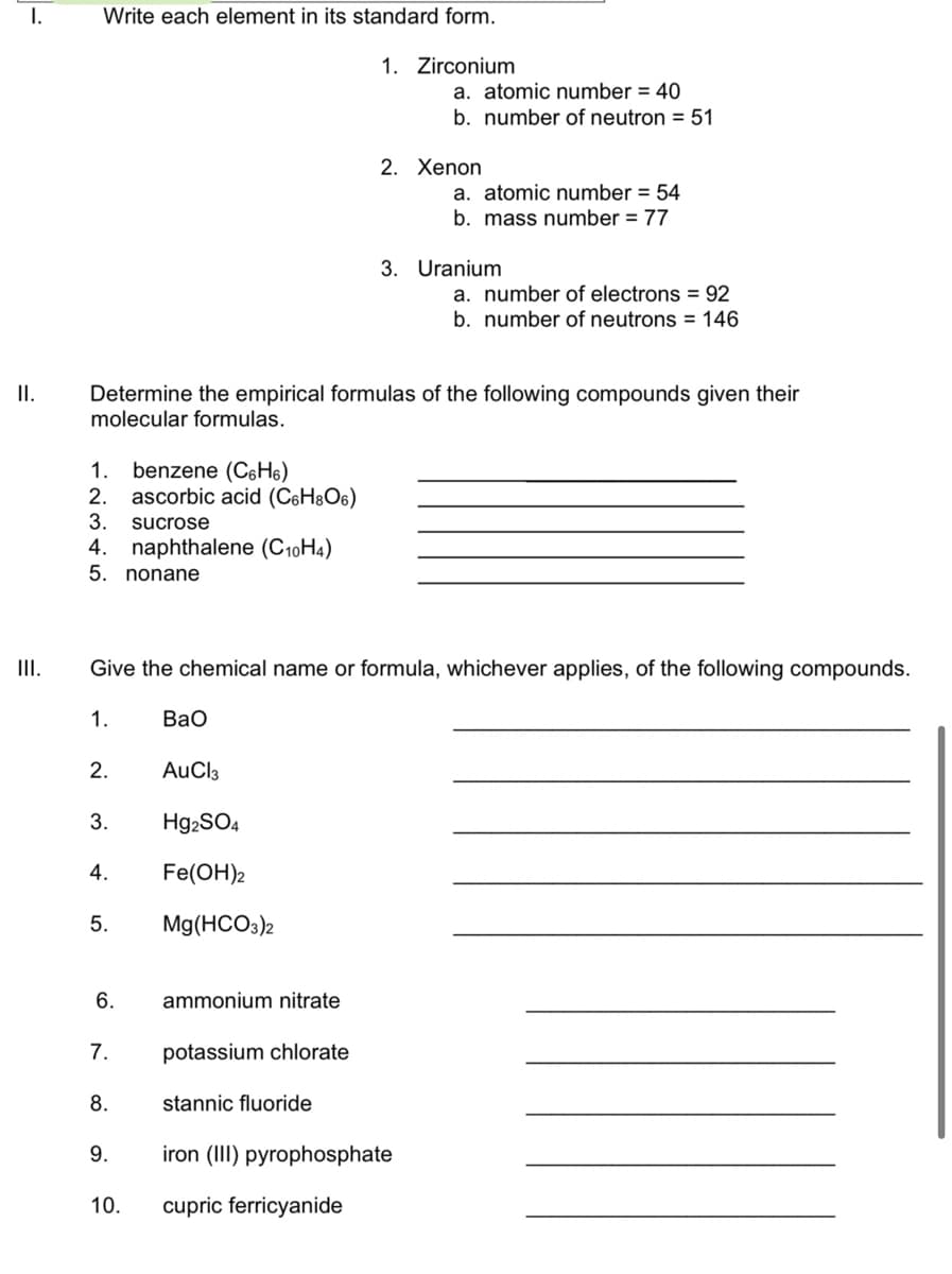 I.
Write each element in its standard form.
1. Zirconium
a. atomic number = 40
b. number of neutron = 51
2. Xenon
a. atomic number = 54
b. mass number = 77
3. Uranium
a. number of electrons = 92
b. number of neutrons = 146
Determine the empirical formulas of the following compounds given their
molecular formulas.
II.
benzene (C6H6)
ascorbic acid (C6H8O6)
1.
2.
3.
sucrose
4. naphthalene (C10H4)
5.
nonane
III.
Give the chemical name or formula, whichever applies, of the following compounds.
1.
Вао
2.
AuCl3
3.
H92SO4
4.
Fe(ОН)2
5.
Mg(HCO3)2
6.
ammonium nitrate
7.
potassium chlorate
8.
stannic fluoride
9.
iron (III) pyrophosphate
10.
cupric ferricyanide
