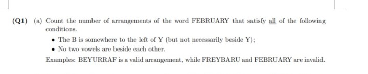 (Q1) (a) Count the number of arrangements of the word FEBRUARY that satisfy all of the following
conditions.
The B is somewhere to the left of Y (but not necessarily beside Y);
No two vowels are beside each other.
Examples: BEYURRAF is a valid arrangement, while FREYBARU and FEBRUARY are invalid.
