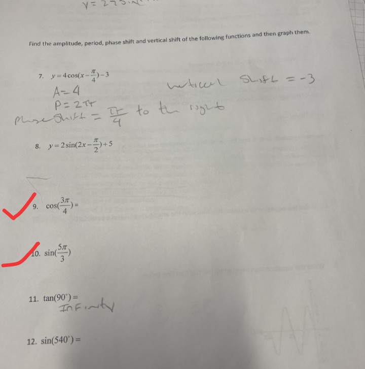 Find the amplitude, period, phase shift and vertical shift of the following functions and then graph them.
7. y=4cos(x--3
A 4
P=2T
PhseShift=
whiceL Shift =-3
IE to th g
8. y=2sin(2x-+5
9. cos()-
57
10. sin(
3
11. tan(90°) =
In Finty
12. sin(540°) =
%3D
