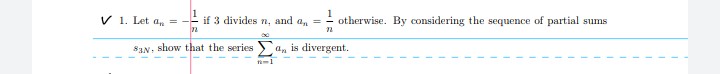 V 1. Let a, = -
if 3 divides n, and a, =
1
otherwise. By considering the sequence of partial sums
72
S3N, show that the series an is divergent.
