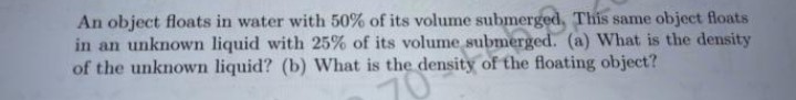 An object floats in water with 50% of its volume submerged, This same object floats
in an unknown liquid with 25% of its volume submerged. (a) What is the density
of the unknown liquid? (b) What is the density of the floating object?
