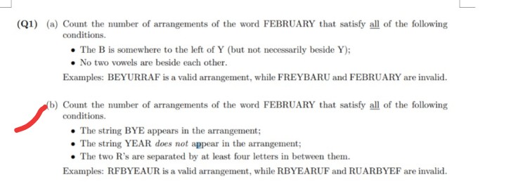 (Q1) (a) Count the number of arrangements of the word FEBRUARY that satisfy all of the following
conditions.
The B is somewhere to the left of Y (but not necessarily beside Y);
No two vowels are beside each other.
Examples: BEYURRAF is a valid arrangement, while FREYBARU and FEBRUARY are invalid.
(b) Count the number of arrangements of the word FEBRUARY that satisfy all of the following
conditions.
• The string BYE appears in the arrangement;
• The string YEAR does not appear in the arrangement;
• The two R's are separated by at least four letters in between them.
Examples: RFBYEAUR is a valid arrangement, while RBYEARUF and RUARBYEF are invalid.
